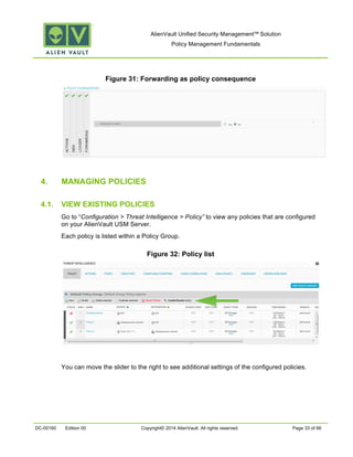 AlienVault Unified Security Management™ Solution
Policy Management Fundamentals
DC-00160 Edition 00 Copyright© 2014 AlienVault. All rights reserved. Page 33 of 66
Figure 31: Forwarding as policy consequence
4. MANAGING POLICIES
4.1. VIEW EXISTING POLICIES
Go to “Configuration > Threat Intelligence > Policy” to view any policies that are configured
on your AlienVault USM Server.
Each policy is listed within a Policy Group.
Figure 32: Policy list
You can move the slider to the right to see additional settings of the configured policies.
 