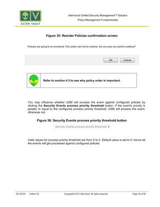 AlienVault Unified Security Management™ Solution
Policy Management Fundamentals
DC-00160 Edition 00 Copyright© 2014 AlienVault. All rights reserved. Page 35 of 66
Figure 35: Reorder Policies confirmation screen
Refer to section 4.3 to see why policy order is important.
You may influence whether USM will process the event against configured policies by
clicking the Security Events process priority threshold button. If the event's priority is
greater or equal to the configured process priority threshold, USM will process the event,
otherwise not.
Figure 36: Security Events process priority threshold button
Valid values for process priority threshold are from 0 to 5. Default value is set to 0, hence all
the events will get processed against configured policies.
 