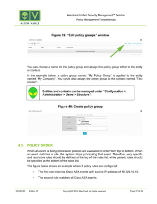 AlienVault Unified Security Management™ Solution
Policy Management Fundamentals
DC-00160 Edition 00 Copyright© 2014 AlienVault. All rights reserved. Page 37 of 66
Figure 39: “Edit policy groups” window
You can choose a name for the policy group and assign this policy group either to the entity
or context.
In the example below, a policy group named “My Policy Group” is applied to the entity
named “My Company”. You could also assign the policy group to the context named “Test
context”.
Entities and contexts can be managed under “Configuration >
Administration > Users > Structure”.
Figure 40: Create policy group
4.3. POLICY ORDER
When an event is being processed, policies are evaluated in order from top to bottom. When
an event matches a rule, the system stops processing that event. Therefore, very specific
and restrictive rules should be defined at the top of the rules list, while generic rules should
be specified at the bottom of the rules list.
The figure below shows an example where 3 policy rules are configured:
• The first rule matches Cisco ASA events with source IP address of 10.128.10.15.
• The second rule matches all Cisco ASA events.
 