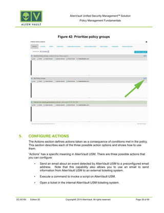 AlienVault Unified Security Management™ Solution
Policy Management Fundamentals
DC-00160 Edition 00 Copyright© 2014 AlienVault. All rights reserved. Page 39 of 66
Figure 42: Prioritize policy groups
5. CONFIGURE ACTIONS
The Actions section defines actions taken as a consequence of conditions met in the policy.
This section describes each of the three possible action options and shows how to use
them.
“Actions” has a specific meaning in AlienVault USM. There are three possible actions that
you can configure:
• Send an email about an event detected by AlienVault USM to a preconfigured email
address. Note that this capability also allows you to use an email to send
information from AlienVault USM to an external ticketing system.
• Execute a command to invoke a script on AlienVault USM.
• Open a ticket in the internal AlienVault USM ticketing system.
 