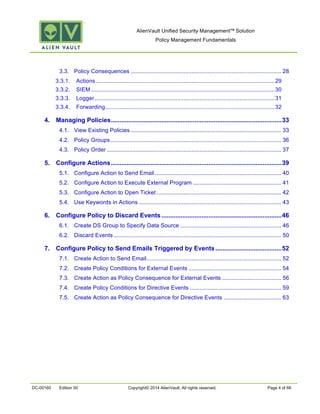 AlienVault Unified Security Management™ Solution
Policy Management Fundamentals
DC-00160 Edition 00 Copyright© 2014 AlienVault. All rights reserved. Page 4 of 66
3.3.	
   Policy Consequences .............................................................................................. 28	
  
3.3.1.	
   Actions................................................................................................................29	
  
3.3.2.	
   SIEM...................................................................................................................30	
  
3.3.3.	
   Logger.................................................................................................................31	
  
3.3.4.	
   Forwarding..........................................................................................................32	
  
4.	
   Managing Policies..................................................................................................33	
  
4.1.	
   View Existing Policies .............................................................................................. 33	
  
4.2.	
   Policy Groups........................................................................................................... 36	
  
4.3.	
   Policy Order ............................................................................................................. 37	
  
5.	
   Configure Actions..................................................................................................39	
  
5.1.	
   Configure Action to Send Email ............................................................................... 40	
  
5.2.	
   Configure Action to Execute External Program ....................................................... 41	
  
5.3.	
   Configure Action to Open Ticket .............................................................................. 42	
  
5.4.	
   Use Keywords in Actions ......................................................................................... 43	
  
6.	
   Configure Policy to Discard Events.....................................................................46	
  
6.1.	
   Create DS Group to Specify Data Source ............................................................... 46	
  
6.2.	
   Discard Events......................................................................................................... 50	
  
7.	
   Configure Policy to Send Emails Triggered by Events......................................52	
  
7.1.	
   Create Action to Send Email.................................................................................... 52	
  
7.2.	
   Create Policy Conditions for External Events .......................................................... 54	
  
7.3.	
   Create Action as Policy Consequence for External Events ..................................... 56	
  
7.4.	
   Create Policy Conditions for Directive Events ......................................................... 59	
  
7.5.	
   Create Action as Policy Consequence for Directive Events .................................... 63	
  
 