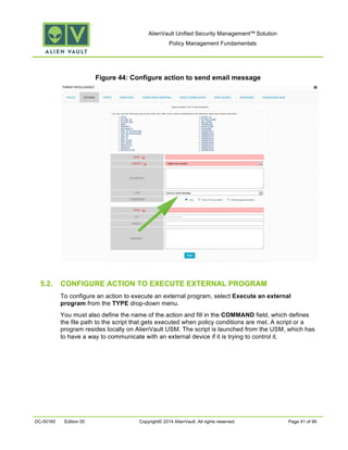 AlienVault Unified Security Management™ Solution
Policy Management Fundamentals
DC-00160 Edition 00 Copyright© 2014 AlienVault. All rights reserved. Page 41 of 66
Figure 44: Configure action to send email message
5.2. CONFIGURE ACTION TO EXECUTE EXTERNAL PROGRAM
To configure an action to execute an external program, select Execute an external
program from the TYPE drop-down menu.
You must also define the name of the action and fill in the COMMAND field, which defines
the file path to the script that gets executed when policy conditions are met. A script or a
program resides locally on AlienVault USM. The script is launched from the USM, which has
to have a way to communicate with an external device if it is trying to control it.
 