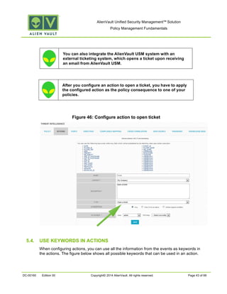 AlienVault Unified Security Management™ Solution
Policy Management Fundamentals
DC-00160 Edition 00 Copyright© 2014 AlienVault. All rights reserved. Page 43 of 66
You can also integrate the AlienVault USM system with an
external ticketing system, which opens a ticket upon receiving
an email from AlienVault USM.
After you configure an action to open a ticket, you have to apply
the configured action as the policy consequence to one of your
policies.
Figure 46: Configure action to open ticket
5.4. USE KEYWORDS IN ACTIONS
When configuring actions, you can use all the information from the events as keywords in
the actions. The figure below shows all possible keywords that can be used in an action.
 