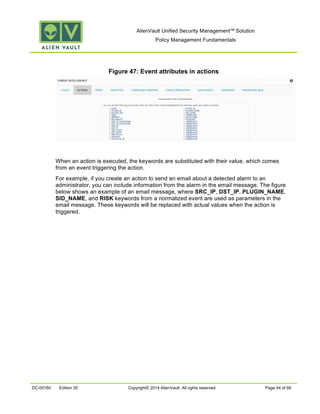 AlienVault Unified Security Management™ Solution
Policy Management Fundamentals
DC-00160 Edition 00 Copyright© 2014 AlienVault. All rights reserved. Page 44 of 66
Figure 47: Event attributes in actions
When an action is executed, the keywords are substituted with their value, which comes
from an event triggering the action.
For example, if you create an action to send an email about a detected alarm to an
administrator, you can include information from the alarm in the email message. The figure
below shows an example of an email message, where SRC_IP, DST_IP, PLUGIN_NAME,
SID_NAME, and RISK keywords from a normalized event are used as parameters in the
email message. These keywords will be replaced with actual values when the action is
triggered.
 