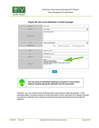 AlienVault Unified Security Management™ Solution
Policy Management Fundamentals
DC-00160 Edition 00 Copyright© 2014 AlienVault. All rights reserved. Page 45 of 66
Figure 48: Use event attributes in email message
You can click an individual attribute to include it in the action,
without actually typing the attribute into the input field.
Similarly, you can include event attributes when executing an external program. In the
example below, an event invokes a script that sends a shun command to a network firewall
to prevent an attacker from making connections through the firewall at the provided IP
address.
 