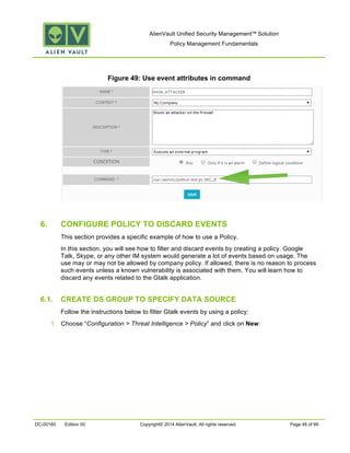 AlienVault Unified Security Management™ Solution
Policy Management Fundamentals
DC-00160 Edition 00 Copyright© 2014 AlienVault. All rights reserved. Page 46 of 66
Figure 49: Use event attributes in command
6. CONFIGURE POLICY TO DISCARD EVENTS
This section provides a specific example of how to use a Policy.
In this section, you will see how to filter and discard events by creating a policy. Google
Talk, Skype, or any other IM system would generate a lot of events based on usage. The
use may or may not be allowed by company policy. If allowed, there is no reason to process
such events unless a known vulnerability is associated with them. You will learn how to
discard any events related to the Gtalk application.
6.1. CREATE DS GROUP TO SPECIFY DATA SOURCE
Follow the instructions below to filter Gtalk events by using a policy:
1. Choose “Configuration > Threat Intelligence > Policy” and click on New:
 