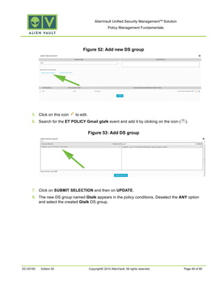 AlienVault Unified Security Management™ Solution
Policy Management Fundamentals
DC-00160 Edition 00 Copyright© 2014 AlienVault. All rights reserved. Page 49 of 66
Figure 52: Add new DS group
5. Click on this icon to edit.
6. Search for the ET POLICY Gmail gtalk event and add it by clicking on the icon ( ).
Figure 53: Add DS group
7. Click on SUBMIT SELECTION and then on UPDATE.
8. The new DS group named Gtalk appears in the policy conditions. Deselect the ANY option
and select the created Gtalk DS group.
 