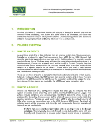 AlienVault Unified Security Management™ Solution
Policy Management Fundamentals
DC-00160 Edition 00 Copyright© 2014 AlienVault. All rights reserved. Page 5 of 66
1. INTRODUCTION
Use this document to understand policies and actions in AlienVault. Policies are used to
influence event processing, filter events that don't need to be processed, and deal with
events that result in noisy or false positive alarms. Understanding policies and actions is
critical in managing AlienVault and tuning it to meet your security needs.
2. POLICIES OVERVIEW
2.1. WHAT IS AN EVENT?
An event is a single line of data collected from an external system (e.g. Windows servers,
firewalls) or produced by AlienVault components (e.g. USM Server, USM Sensor) that
describe a particular system level or user level activity that took place. For example, security
events collected from a Windows server will describe a user attempting to authenticate to a
Windows server. Events from a firewall, such as Cisco ASA or Fortinet Fortigate, describe
communication from a system within the customer network either to another system in the
network or a system external to the network. These events are used to help security
analysts understand what is happening in a network and to identify potential security threats
that can lead to a security incident.
There are two types of events to consider in AlienVault: external events and system events.
External events are collected by USM sensors from external systems and devices. They are
sent from the USM Sensor to the USM Server for correlation and the USM Logger for long-
term storage. System events are created by the USM Server using correlation rules.
2.2. WHAT IS A POLICY?
Policies are AlienVault USM configuration objects that allow you to configure how the
system processes events once they arrive at the AlienVault USM Server or Logger. The
policies include conditions and consequences. Conditions determine which events are
processed by the policy. Consequences define what will happen when events match the
specified conditions. Policies are used widely within USM to alter the default behavior of
USM when events are captured and sent to the USM Server or USM Logger. By default, all
collected events will be processed and stored by both components. Common examples of
how policies are used include:
• Perform risk assessment and correlation without storing events in the Server
database. This is typically done with firewall events, but could be done with any
type of event. It is common to process certain firewall events for use in correlation,
 