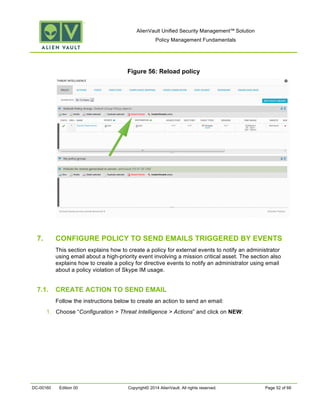 AlienVault Unified Security Management™ Solution
Policy Management Fundamentals
DC-00160 Edition 00 Copyright© 2014 AlienVault. All rights reserved. Page 52 of 66
Figure 56: Reload policy
7. CONFIGURE POLICY TO SEND EMAILS TRIGGERED BY EVENTS
This section explains how to create a policy for external events to notify an administrator
using email about a high-priority event involving a mission critical asset. The section also
explains how to create a policy for directive events to notify an administrator using email
about a policy violation of Skype IM usage.
7.1. CREATE ACTION TO SEND EMAIL
Follow the instructions below to create an action to send an email:
1. Choose “Configuration > Threat Intelligence > Actions” and click on NEW:
 