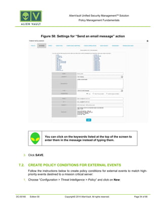 AlienVault Unified Security Management™ Solution
Policy Management Fundamentals
DC-00160 Edition 00 Copyright© 2014 AlienVault. All rights reserved. Page 54 of 66
Figure 58: Settings for “Send an email message” action
You can click on the keywords listed at the top of the screen to
enter them in the message instead of typing them.
3. Click SAVE.
7.2. CREATE POLICY CONDITIONS FOR EXTERNAL EVENTS
Follow the instructions below to create policy conditions for external events to match high-
priority events destined to a mission critical server:
1. Choose “Configuration > Threat Intelligence > Policy” and click on New:
 