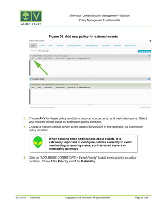AlienVault Unified Security Management™ Solution
Policy Management Fundamentals
DC-00160 Edition 00 Copyright© 2014 AlienVault. All rights reserved. Page 55 of 66
Figure 59: Add new policy for external events
2. Choose ANY for these policy conditions: source, source ports, and destination ports. Select
your mission critical asset as destination policy condition.
3. Choose a mission critical server as the asset (Server2008 in the example) as destination
policy condition.
4. Click on “ADD MORE CONDITIONS > Event Priority” to add event priority as policy
condition. Chose 5 for Priority and 2 for Reliability.
When sending email notifications about events, it is
extremely important to configure policies correctly to avoid
overloading external systems, such as email servers or
messaging gateways.
 