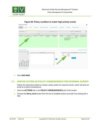 AlienVault Unified Security Management™ Solution
Policy Management Fundamentals
DC-00160 Edition 00 Copyright© 2014 AlienVault. All rights reserved. Page 56 of 66
Figure 60: Policy condition to match high priority events
5. Click ADD NEW.
7.3. CREATE ACTION AS POLICY CONSEQUENCE FOR EXTERNAL EVENTS
Follow the instructions below to create a policy action for external events, which will send an
email as a policy consequence:
1. Click the ACTIONS tab in the POLICY CONSEQUENCES part of the screen.
2. Choose the Send_email action from the list of available actions and add it by clicking the +
sign.
 