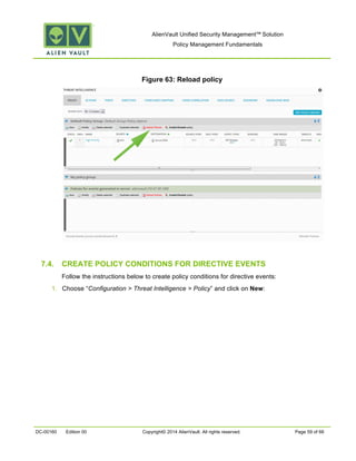 AlienVault Unified Security Management™ Solution
Policy Management Fundamentals
DC-00160 Edition 00 Copyright© 2014 AlienVault. All rights reserved. Page 59 of 66
Figure 63: Reload policy
7.4. CREATE POLICY CONDITIONS FOR DIRECTIVE EVENTS
Follow the instructions below to create policy conditions for directive events:
1. Choose “Configuration > Threat Intelligence > Policy” and click on New:
 