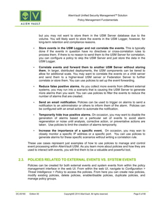 AlienVault Unified Security Management™ Solution
Policy Management Fundamentals
DC-00160 Edition 00 Copyright© 2014 AlienVault. All rights reserved. Page 6 of 66
but you may not want to store them in the USM Server database due to the
volume. You will likely want to store the events in the USM Logger, however, for
long-term retention and compliance reasons.
• Store events in the USM Logger and not correlate the events. This is typically
done if the events in question have no directives or cross-correlation rules to
process them. If there is no reason to send them to the USM Server for correlation,
you can configure a policy to skip the USM Server and just store the data in the
USM Logger.
• Correlate events and forward them to another USM Server without storing
them. In larger, distributed deployments, the USM components can be tiered to
allow for additional scale. You may want to correlate the events on a child server
and send them to a higher-level USM server or Federation Server to further
correlate or store them. You can use policies to set up the event forwarding.
• Reduce false positive alarms. As you collect more events from different external
systems, you may run into a scenario that is causing the USM Server to generate
more alarms than you want. You can use policies to filter the events to reduce the
number of alarms that are created.
• Send an email notification. Policies can be used to trigger on alarms to send a
notification to an administrator or others to inform them of the alarm. Policies can
be configured with an email action to automate the notification.
• Temporarily hide true positive alarms. On occasion, you may want to disable the
generation of alarms based on a particular set of events to avoid alarm
regeneration or noise until analysis, corrective action, or preventative actions are
taken. Use policies to limit the creation of alarms temporarily.
• Increase the importance of a specific event. On occasion, you may wan to
closely monitor a specific IP address or a specific port. You can use policies to
generate alarms for these specific scenarios without writing a correlation rule.
These use cases represent just examples of how to use policies to manage and control
event processing within AlienVault USM. As you learn more about policies and how they are
used to interact with events, you will find them to be a valuable and powerful tool.
2.3. POLICIES RELATED TO EXTERNAL EVENTS VS. SYSTEM EVENTS
Policies can be created for both external events and system events from within the policy
management interface in the web UI. From within the web UI, navigate to Configuration >
Threat Intelligence > Policy to access the policies. From here you can create new policies,
modify existing policies, delete policies, enable/disable policies, duplicate policies, and
manage policy groups.
 
