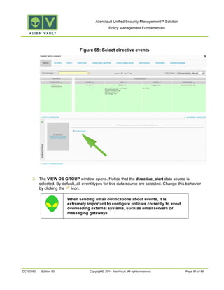 AlienVault Unified Security Management™ Solution
Policy Management Fundamentals
DC-00160 Edition 00 Copyright© 2014 AlienVault. All rights reserved. Page 61 of 66
Figure 65: Select directive events
3. The VIEW DS GROUP window opens. Notice that the directive_alert data source is
selected. By default, all event types for this data source are selected. Change this behavior
by clicking the icon.
When sending email notifications about events, it is
extremely important to configure policies correctly to avoid
overloading external systems, such as email servers or
messaging gateways.
 