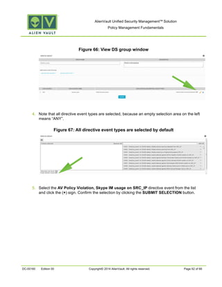 AlienVault Unified Security Management™ Solution
Policy Management Fundamentals
DC-00160 Edition 00 Copyright© 2014 AlienVault. All rights reserved. Page 62 of 66
Figure 66: View DS group window
4. Note that all directive event types are selected, because an empty selection area on the left
means “ANY”.
Figure 67: All directive event types are selected by default
5. Select the AV Policy Violation, Skype IM usage on SRC_IP directive event from the list
and click the (+) sign. Confirm the selection by clicking the SUBMIT SELECTION button.
 