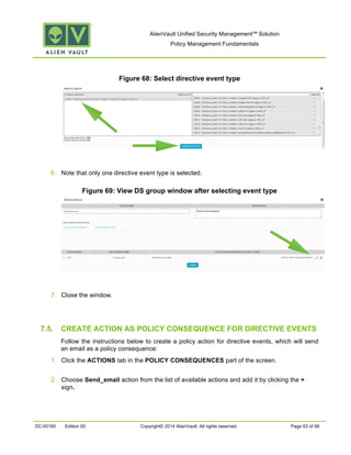 AlienVault Unified Security Management™ Solution
Policy Management Fundamentals
DC-00160 Edition 00 Copyright© 2014 AlienVault. All rights reserved. Page 63 of 66
Figure 68: Select directive event type
6. Note that only one directive event type is selected.
Figure 69: View DS group window after selecting event type
7. Close the window.
7.5. CREATE ACTION AS POLICY CONSEQUENCE FOR DIRECTIVE EVENTS
Follow the instructions below to create a policy action for directive events, which will send
an email as a policy consequence:
1. Click the ACTIONS tab in the POLICY CONSEQUENCES part of the screen.
2. Choose Send_email action from the list of available actions and add it by clicking the +
sign.
 