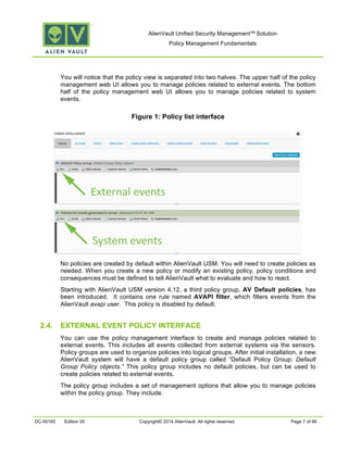 AlienVault Unified Security Management™ Solution
Policy Management Fundamentals
DC-00160 Edition 00 Copyright© 2014 AlienVault. All rights reserved. Page 7 of 66
You will notice that the policy view is separated into two halves. The upper half of the policy
management web UI allows you to manage policies related to external events. The bottom
half of the policy management web UI allows you to manage policies related to system
events.
Figure 1: Policy list interface
No policies are created by default within AlienVault USM. You will need to create policies as
needed. When you create a new policy or modify an existing policy, policy conditions and
consequences must be defined to tell AlienVault what to evaluate and how to react.
Starting with AlienVault USM version 4.12, a third policy group, AV Default policies, has
been introduced. It contains one rule named AVAPI filter, which filters events from the
AlienVault avapi user. This policy is disabled by default.
2.4. EXTERNAL EVENT POLICY INTERFACE
You can use the policy management interface to create and manage policies related to
external events. This includes all events collected from external systems via the sensors.
Policy groups are used to organize policies into logical groups. After initial installation, a new
AlienVault system will have a default policy group called “Default Policy Group: Default
Group Policy objects.” This policy group includes no default policies, but can be used to
create policies related to external events.
The policy group includes a set of management options that allow you to manage policies
within the policy group. They include:
External events
System events
 