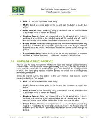 AlienVault Unified Security Management™ Solution
Policy Management Fundamentals
DC-00160 Edition 00 Copyright© 2014 AlienVault. All rights reserved. Page 8 of 66
• New. Click this button to create a new policy.
• Modify. Select an existing policy in the list and click this button to modify that
policy.
• Delete Selected. Select an existing policy in the list and click this button to delete
it. You will be asked to confirm the deletion.
• Duplicate Selected. Select an existing policy in the list and click this button to
duplicate it. A duplicate of the selected policy will be created. You will need to
provide a unique name, update the policy as desired, and save the policy.
• Reload Policies. After the external policies have been modified or reordered, they
need to be reloaded so the Server and Logger are aware of the changes. Click this
button to reload the policies. This forces a restart of the service used to manage the
policies.
• Enable/Disable Policy. Select a policy in the list and click this button to enable or
disable it. You will be prompted for confirmation before the change is made.
2.5. SYSTEM EVENT POLICY INTERFACE
You can use the policy management interface to create and manage policies related to
system events. These are events that are generated by AlienVault. After initial installation, a
new AlienVault system will have a default policy group called “Policies for events generated
in server.” This policy group includes no default policies, but can be used to create policies
related to system events.
Similar to external events, this section of the user interface also includes several
management options. They include:
• New. Click this button to create a new policy.
• Modify. Select an existing policy in the list and click this button to modify that
policy.
• Delete Selected. Select an existing policy in the list and click this button to delete
it. You will be asked to confirm the deletion.
• Duplicate Selected. Select an existing policy in the list and click this button to
duplicate it. A duplicate of the selected policy will be created. You will need to
provide a unique name, update the policy as desired, and save the policy.
• Reload Policies. After the external policies have been modified or reordered, they
need to be reloaded so the Server and Logger are aware of the changes. Click this
button to reload the policies. This forces a restart of the service used to manage the
policies.
 