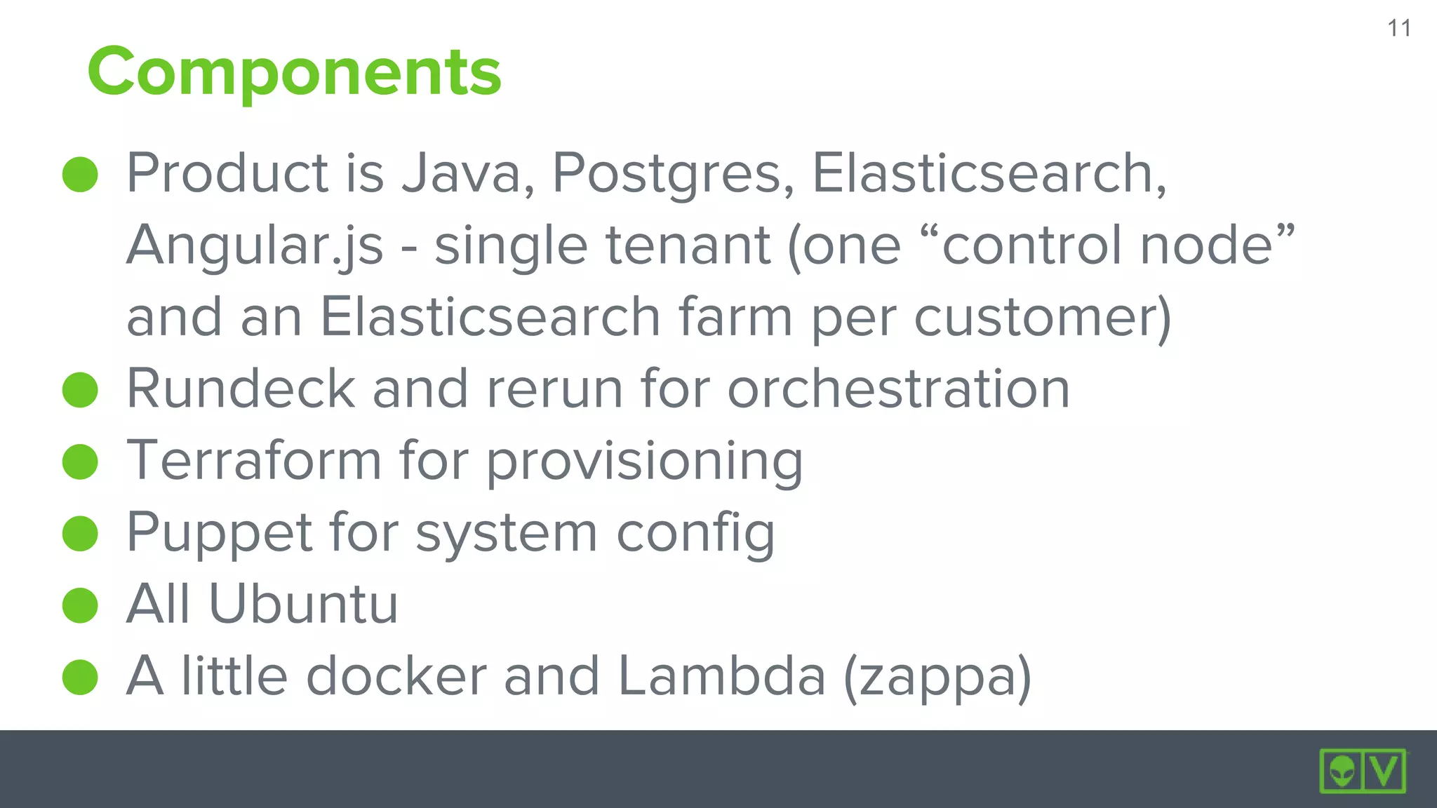 11
11
Components
● Product is Java, Postgres, Elasticsearch,
Angular.js - single tenant (one “control node”
and an Elasticsearch farm per customer)
● Rundeck and rerun for orchestration
● Terraform for provisioning
● Puppet for system config
● All Ubuntu
● A little docker and Lambda (zappa)
 