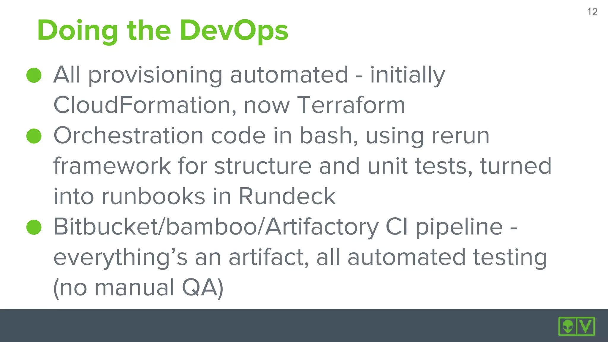 12
12
Doing the DevOps
● All provisioning automated - initially
CloudFormation, now Terraform
● Orchestration code in bash, using rerun
framework for structure and unit tests, turned
into runbooks in Rundeck
● Bitbucket/bamboo/Artifactory CI pipeline -
everything’s an artifact, all automated testing
(no manual QA)
 