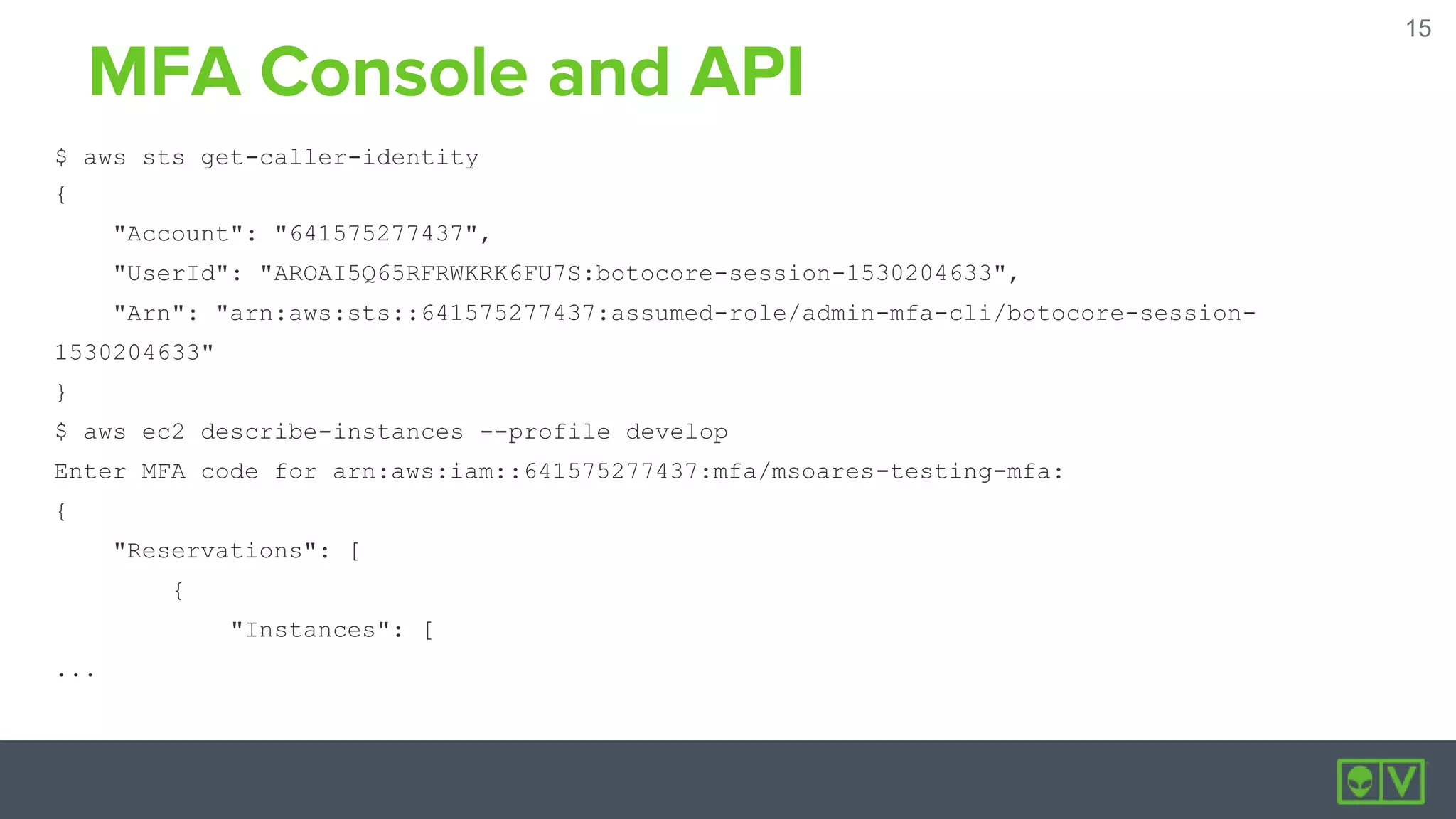15
15
MFA Console and API
$ aws sts get-caller-identity
{
"Account": "641575277437",
"UserId": "AROAI5Q65RFRWKRK6FU7S:botocore-session-1530204633",
"Arn": "arn:aws:sts::641575277437:assumed-role/admin-mfa-cli/botocore-session-
1530204633"
}
$ aws ec2 describe-instances --profile develop
Enter MFA code for arn:aws:iam::641575277437:mfa/msoares-testing-mfa:
{
"Reservations": [
{
"Instances": [
...
 