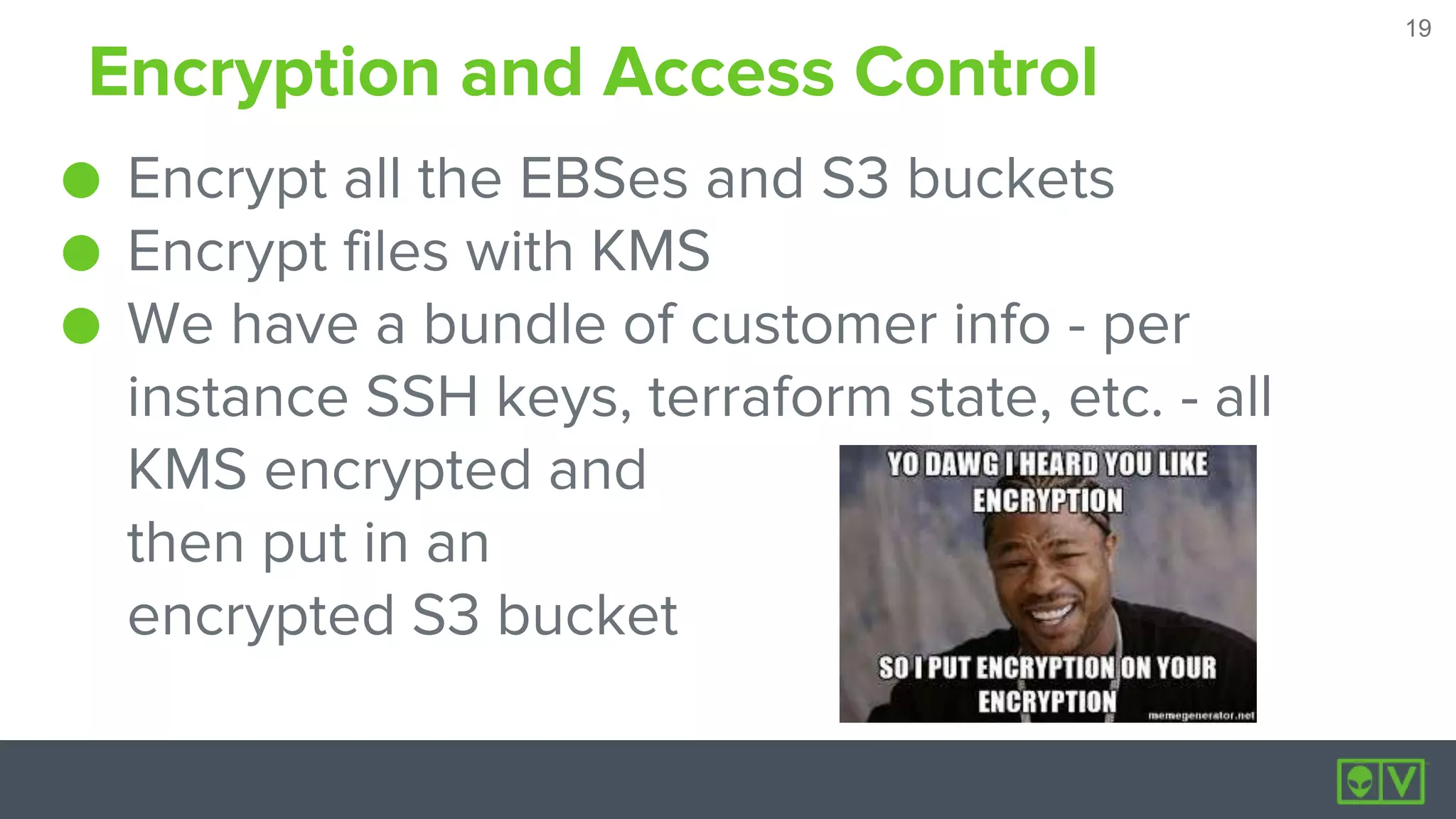 19
19
Encryption and Access Control
● Encrypt all the EBSes and S3 buckets
● Encrypt files with KMS
● We have a bundle of customer info - per
instance SSH keys, terraform state, etc. - all
KMS encrypted and
then put in an
encrypted S3 bucket
 