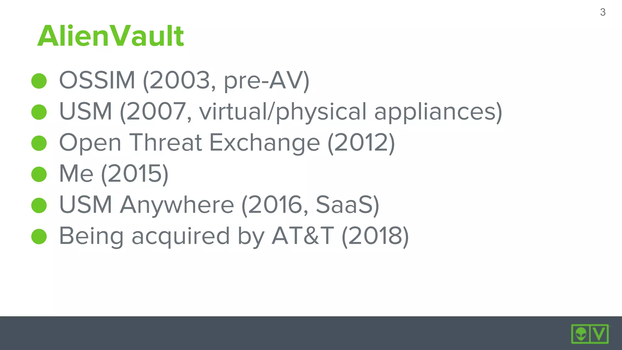 3
3
AlienVault
● OSSIM (2003, pre-AV)
● USM (2007, virtual/physical appliances)
● Open Threat Exchange (2012)
● Me (2015)
● USM Anywhere (2016, SaaS)
● Being acquired by AT&T (2018)
 