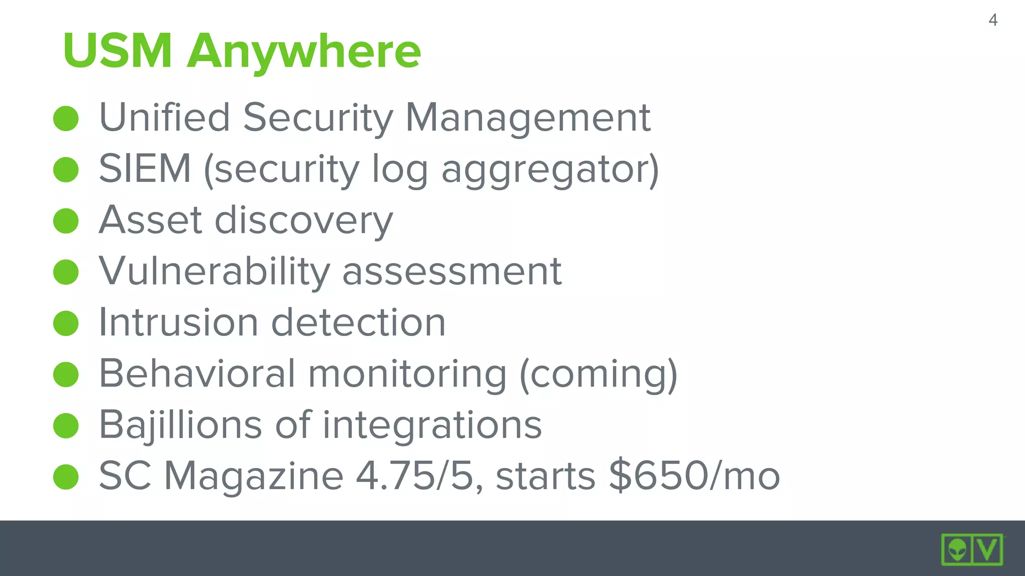 4
4
USM Anywhere
● Unified Security Management
● SIEM (security log aggregator)
● Asset discovery
● Vulnerability assessment
● Intrusion detection
● Behavioral monitoring (coming)
● Bajillions of integrations
● SC Magazine 4.75/5, starts $650/mo
 
