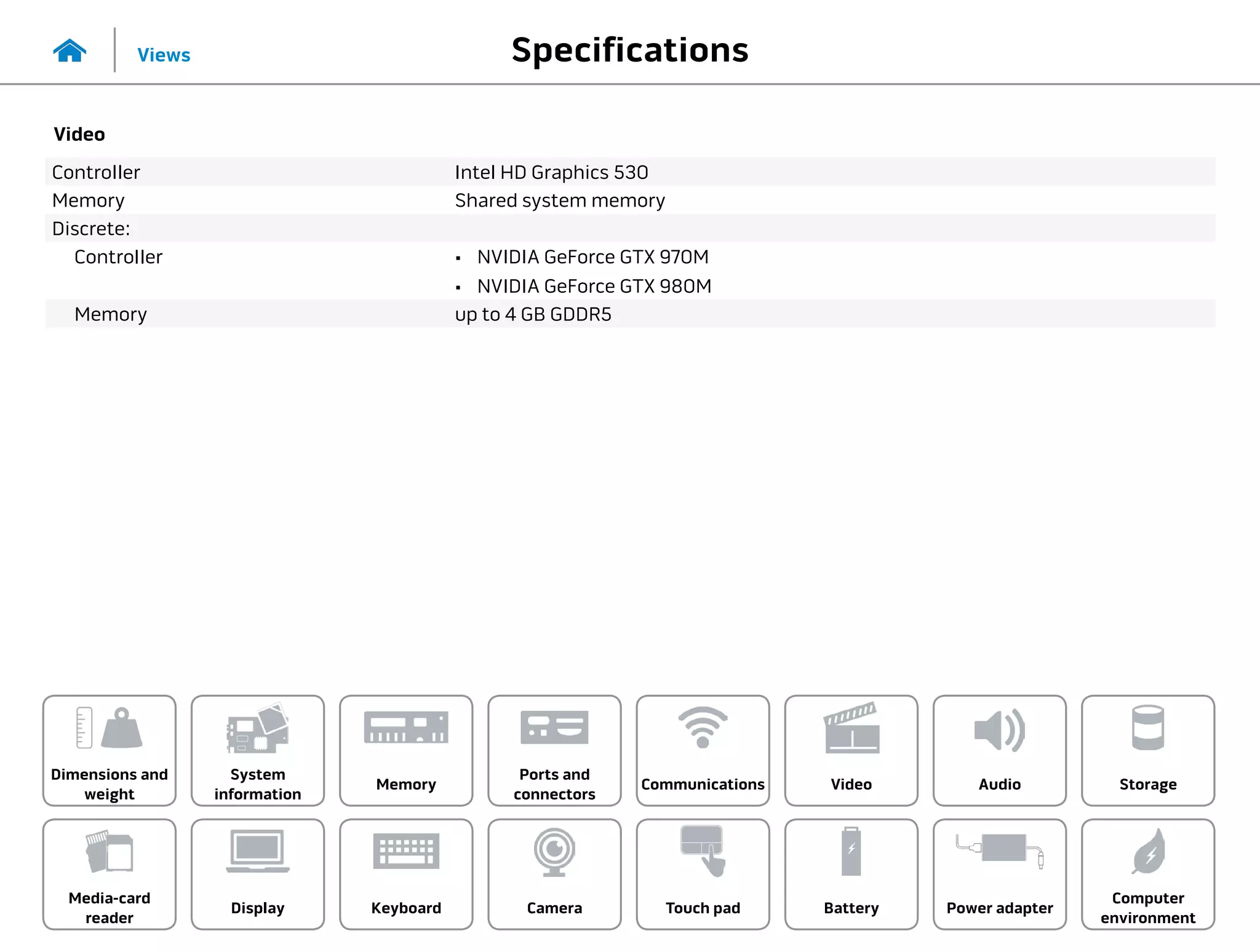 Specifications
Views
System
information
Memory
Ports and
connectors
Dimensions and
weight
Computer
environment
Storage
Touch pad Power adapter
Camera
Communications
Battery
Video Audio
Display
Media-card
reader
Keyboard
Video
Controller Intel HD Graphics 530
Memory Shared system memory
Discrete:
Controller •	 NVIDIA GeForce GTX 970M
•	 NVIDIA GeForce GTX 980M
Memory up to 4 GB GDDR5
 