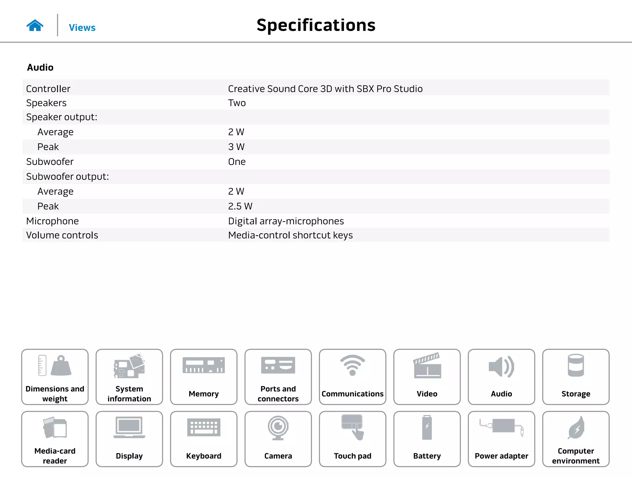 Specifications
Views
System
information
Memory
Ports and
connectors
Dimensions and
weight
Computer
environment
Storage
Touch pad Power adapter
Camera
Communications
Battery
Video Audio
Display
Media-card
reader
Keyboard
Audio
Controller Creative Sound Core 3D with SBX Pro Studio
Speakers Two
Speaker output:
Average 2 W
Peak 3 W
Subwoofer One
Subwoofer output:
Average 2 W
Peak 2.5 W
Microphone Digital array-microphones
Volume controls Media-control shortcut keys
 
