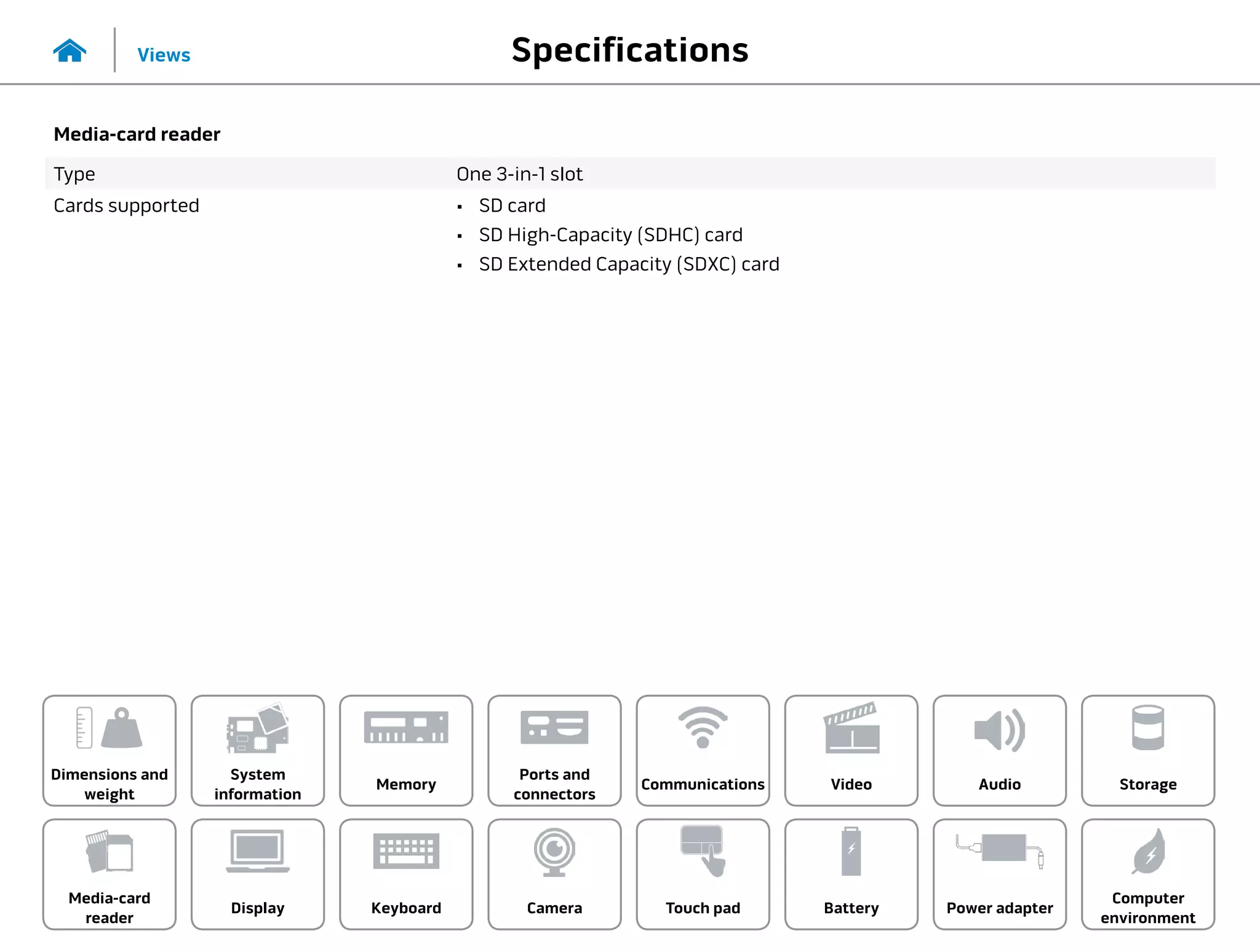 Specifications
Views
System
information
Memory
Ports and
connectors
Dimensions and
weight
Computer
environment
Storage
Touch pad Power adapter
Camera
Communications
Battery
Video Audio
Display
Media-card
reader
Keyboard
Media-card reader
Type One 3-in-1 slot
Cards supported •	 SD card
•	 SD High-Capacity (SDHC) card
•	 SD Extended Capacity (SDXC) card
 