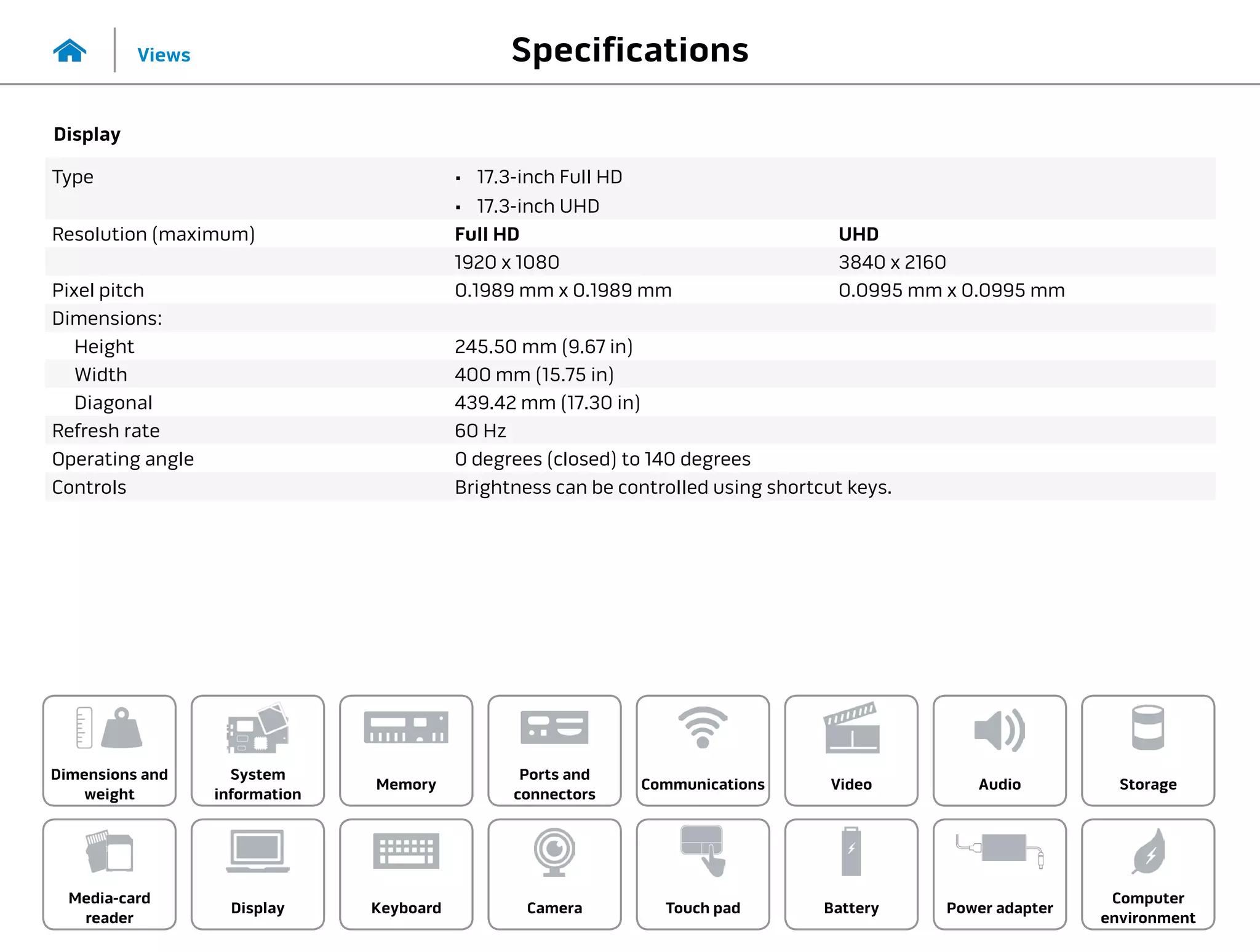 Specifications
Views
System
information
Memory
Ports and
connectors
Dimensions and
weight
Computer
environment
Storage
Touch pad Power adapter
Camera
Communications
Battery
Video Audio
Display
Media-card
reader
Keyboard
Display
Type •	 17.3-inch Full HD
•	 17.3-inch UHD
Resolution (maximum) Full HD UHD
1920 x 1080 3840 x 2160
Pixel pitch 0.1989 mm x 0.1989 mm 0.0995 mm x 0.0995 mm
Dimensions:
Height 245.50 mm (9.67 in)
Width 400 mm (15.75 in)
Diagonal 439.42 mm (17.30 in)
Refresh rate 60 Hz
Operating angle 0 degrees (closed) to 140 degrees
Controls Brightness can be controlled using shortcut keys.
 