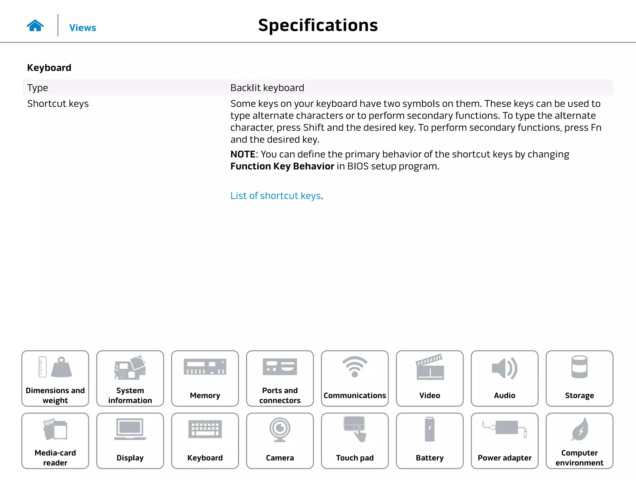 Specifications
Views
System
information
Memory
Ports and
connectors
Dimensions and
weight
Computer
environment
Storage
Touch pad Power adapter
Camera
Communications
Battery
Video Audio
Display
Media-card
reader
Keyboard
Keyboard
Type Backlit keyboard
Shortcut keys Some keys on your keyboard have two symbols on them. These keys can be used to
type alternate characters or to perform secondary functions. To type the alternate
character, press Shift and the desired key. To perform secondary functions, press Fn
and the desired key.
NOTE: You can define the primary behavior of the shortcut keys by changing
Function Key Behavior in BIOS setup program.
List of shortcut keys.
 