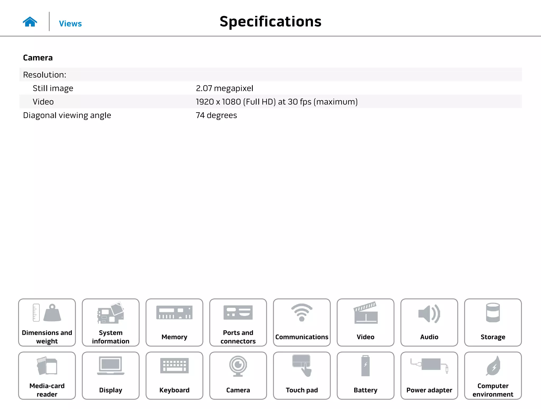 Specifications
Views
System
information
Memory
Ports and
connectors
Dimensions and
weight
Computer
environment
Storage
Touch pad Power adapter
Camera
Communications
Battery
Video Audio
Display
Media-card
reader
Keyboard
Camera
Resolution:
Still image 2.07 megapixel
Video 1920 x 1080 (Full HD) at 30 fps (maximum)
Diagonal viewing angle 74 degrees
 