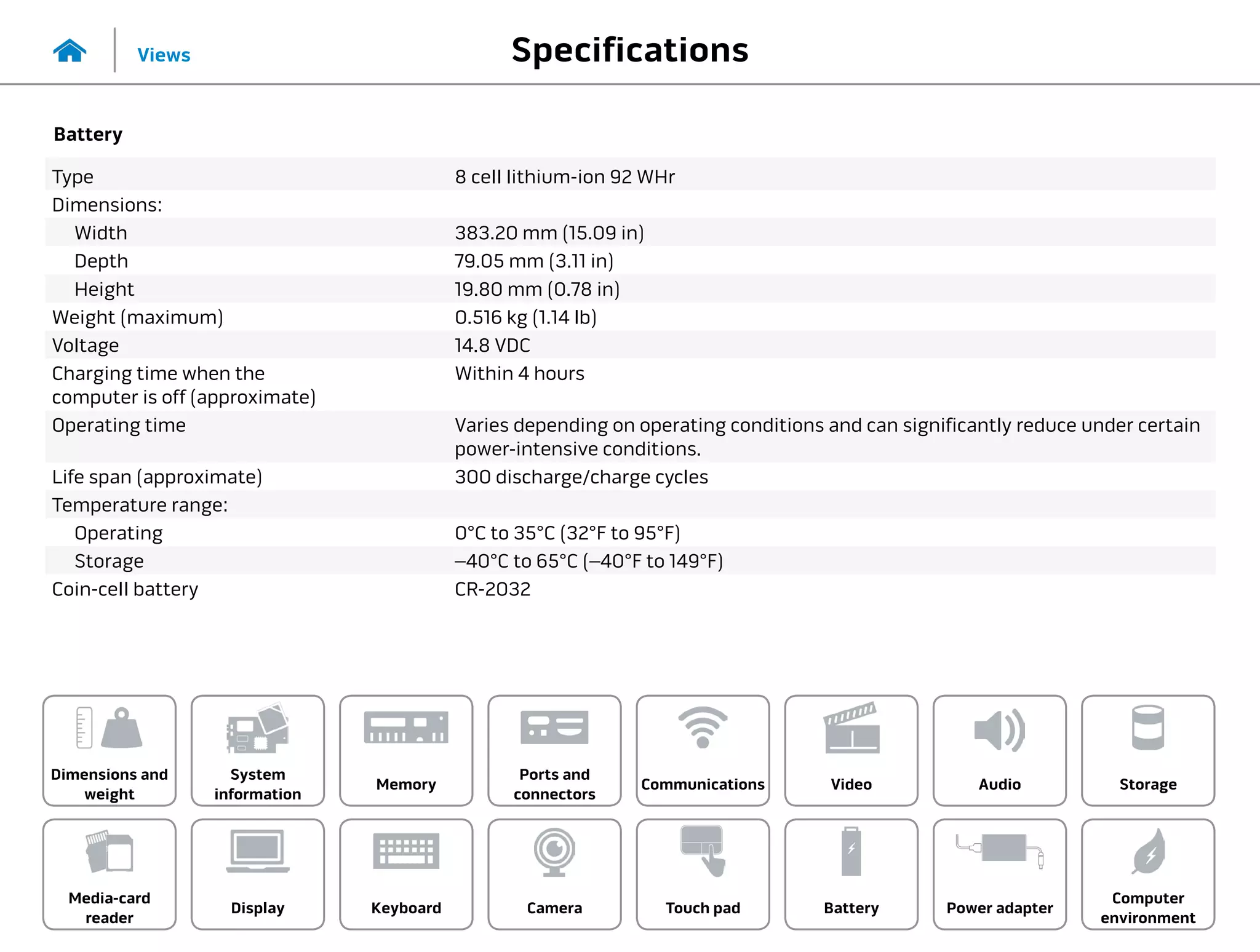 Specifications
Views
System
information
Memory
Ports and
connectors
Dimensions and
weight
Computer
environment
Storage
Touch pad Power adapter
Camera
Communications
Battery
Video Audio
Display
Media-card
reader
Keyboard
Battery
Type 8 cell lithium-ion 92 WHr
Dimensions:
Width 383.20 mm (15.09 in)
Depth 79.05 mm (3.11 in)
Height 19.80 mm (0.78 in)
Weight (maximum) 0.516 kg (1.14 lb)
Voltage 14.8 VDC
Charging time when the
computer is off (approximate)
Within 4 hours
Operating time Varies depending on operating conditions and can significantly reduce under certain
power-intensive conditions.
Life span (approximate) 300 discharge/charge cycles
Temperature range:
Operating 0°C to 35°C (32°F to 95°F)
Storage –40°C to 65°C (–40°F to 149°F)
Coin-cell battery CR-2032
 