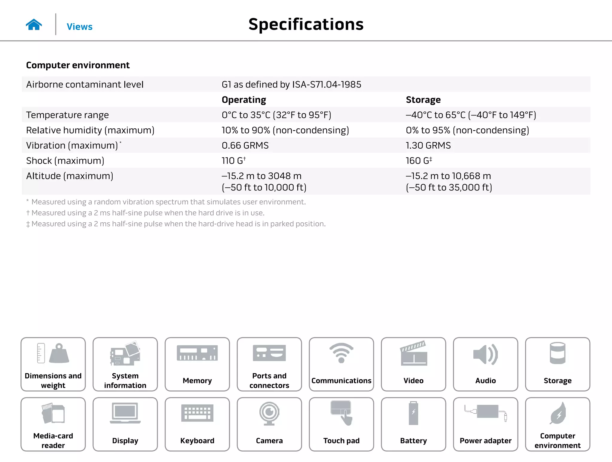 Specifications
Views
System
information
Memory
Ports and
connectors
Dimensions and
weight
Computer
environment
Storage
Touch pad Power adapter
Camera
Communications
Battery
Video Audio
Display
Media-card
reader
Keyboard
Computer environment
Airborne contaminant level G1 as defined by ISA-S71.04-1985
Operating Storage
Temperature range 0°C to 35°C (32°F to 95°F) –40°C to 65°C (–40°F to 149°F)
Relative humidity (maximum) 10% to 90% (non-condensing) 0% to 95% (non-condensing)
Vibration (maximum) *
0.66 GRMS 1.30 GRMS
Shock (maximum) 110 G†
160 G‡
Altitude (maximum) –15.2 m to 3048 m
(–50 ft to 10,000 ft)
–15.2 m to 10,668 m
(–50 ft to 35,000 ft)
*	Measured using a random vibration spectrum that simulates user environment.
†	Measured using a 2 ms half-sine pulse when the hard drive is in use.
‡	Measured using a 2 ms half-sine pulse when the hard-drive head is in parked position.
 