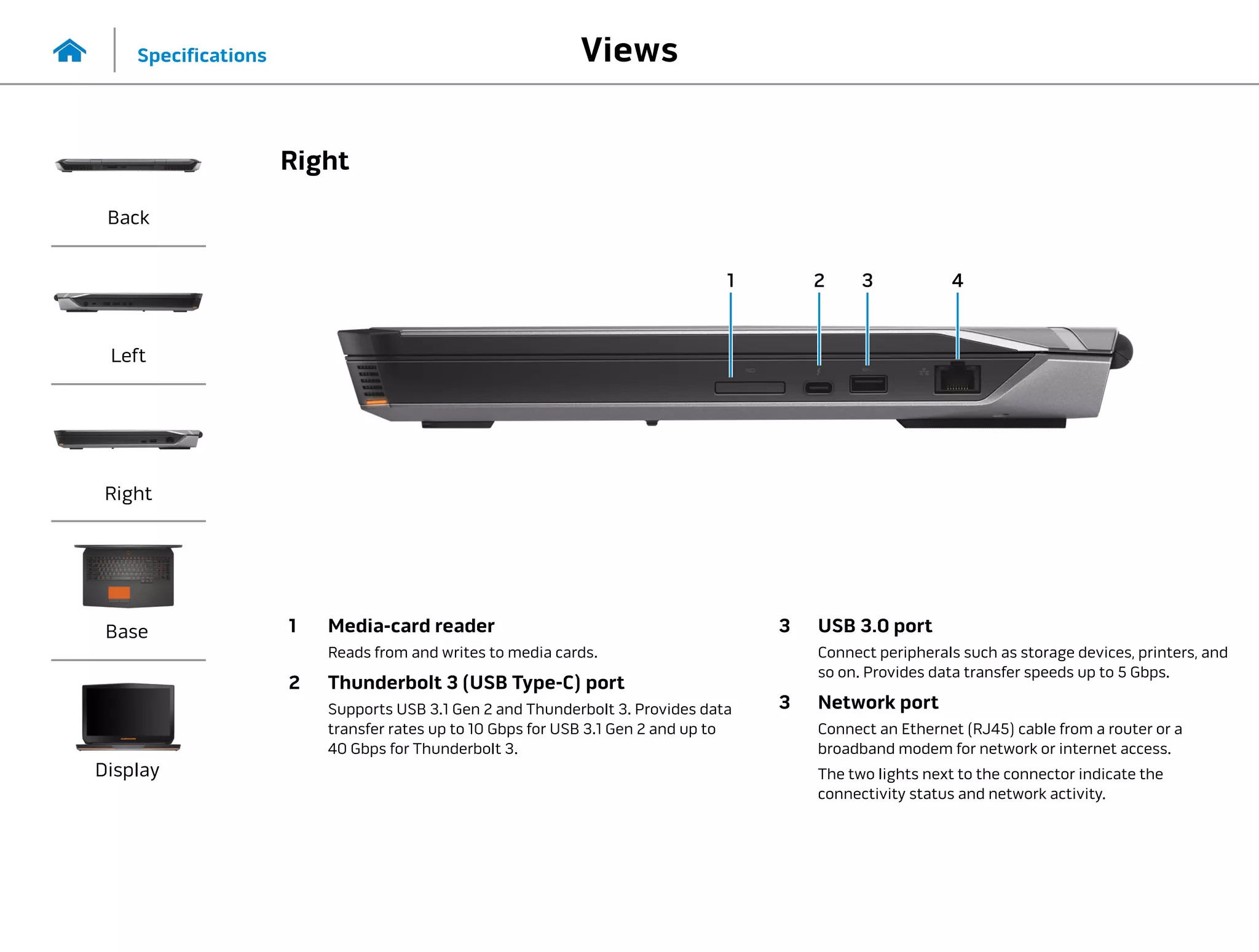 1 2 3
1 Media-card reader
Reads from and writes to media cards.
2 Thunderbolt 3 (USB Type-C) port
Supports USB 3.1 Gen 2 and Thunderbolt 3. Provides data
transfer rates up to 10 Gbps for USB 3.1 Gen 2 and up to
40 Gbps for Thunderbolt 3.
3 USB 3.0 port
Connect peripherals such as storage devices, printers, and
so on. Provides data transfer speeds up to 5 Gbps.
3 Network port
Connect an Ethernet (RJ45) cable from a router or a
broadband modem for network or internet access.
The two lights next to the connector indicate the
connectivity status and network activity.
4
Views
Specifications
Back
Left
Right
Base
Display
Right
 