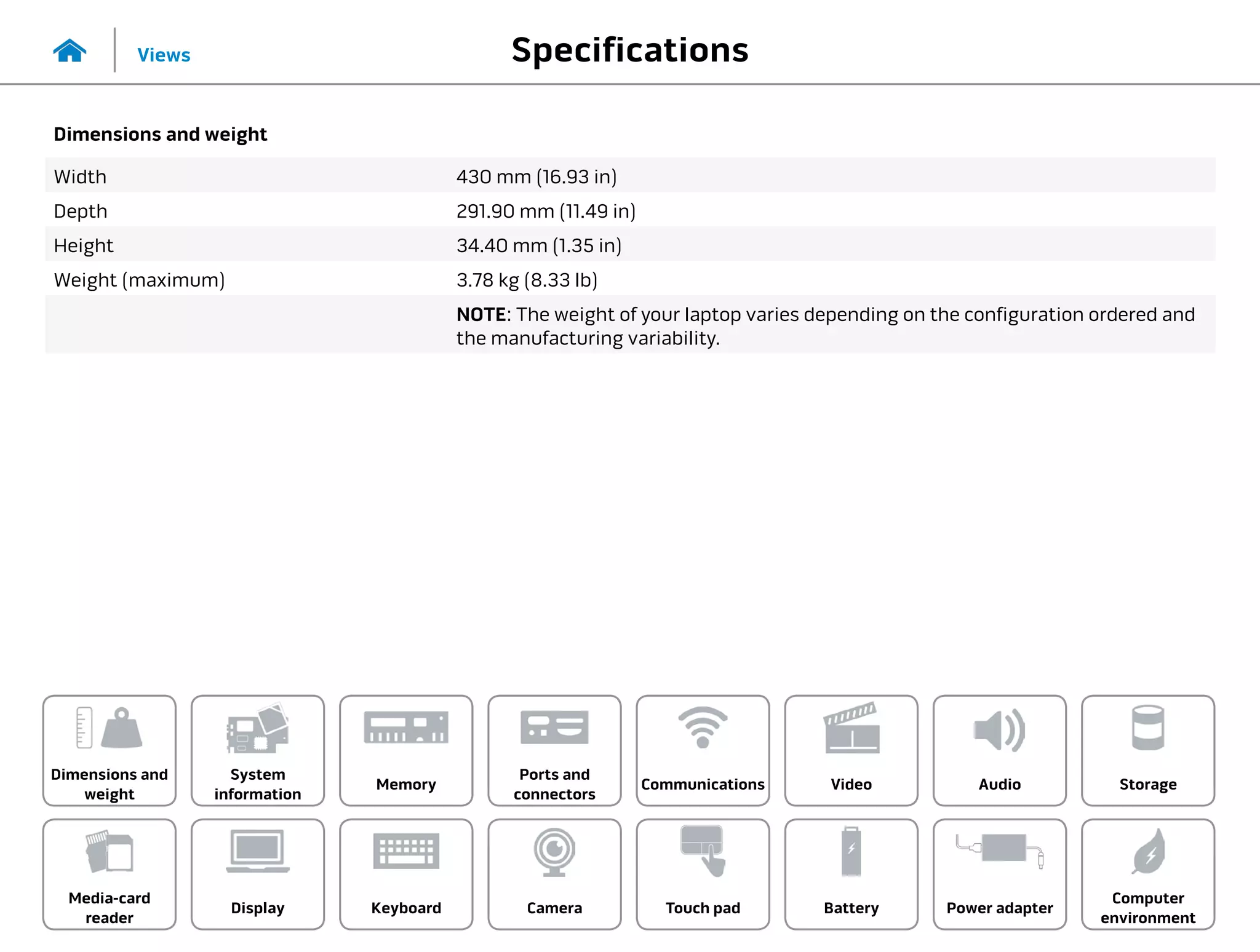 Specifications
Views
System
information
Memory
Ports and
connectors
Dimensions and
weight
Computer
environment
Storage
Touch pad Power adapter
Camera
Communications
Battery
Video Audio
Display
Media-card
reader
Keyboard
Dimensions and weight
Width 430 mm (16.93 in)
Depth 291.90 mm (11.49 in)
Height 34.40 mm (1.35 in)
Weight (maximum) 3.78 kg (8.33 lb)
NOTE: The weight of your laptop varies depending on the configuration ordered and
the manufacturing variability.
 
