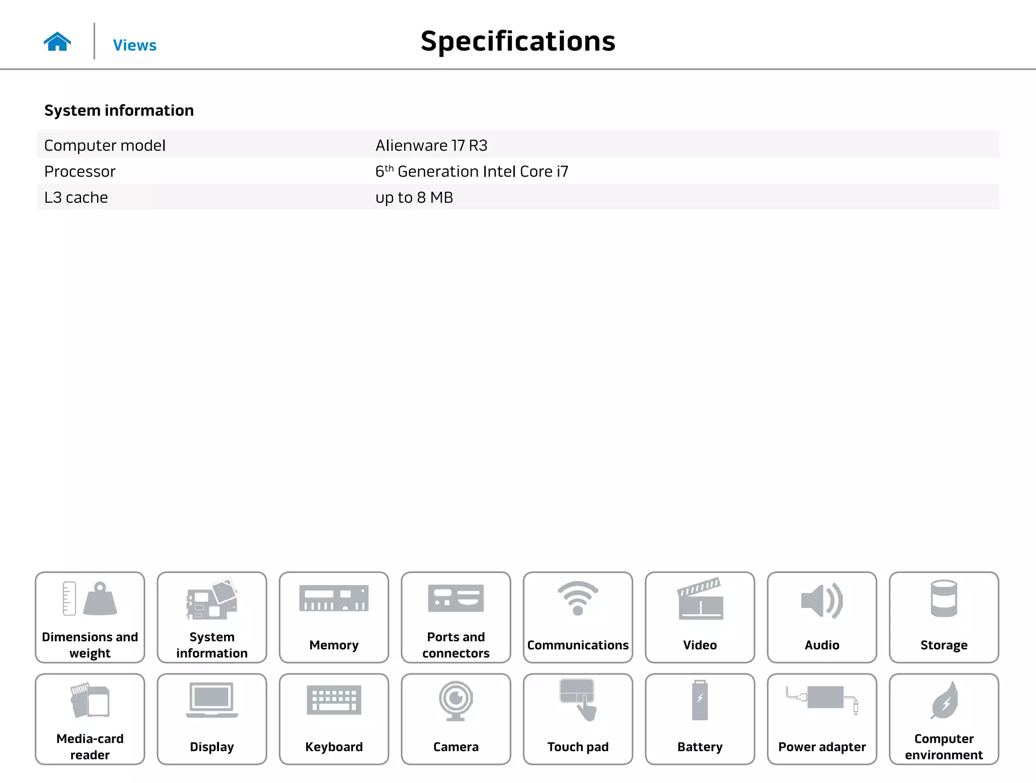 Specifications
Views
System
information
Memory
Ports and
connectors
Dimensions and
weight
Computer
environment
Storage
Touch pad Power adapter
Camera
Communications
Battery
Video Audio
Display
Media-card
reader
Keyboard
System information
Computer model Alienware 17 R3
Processor 6th
Generation Intel Core i7
L3 cache up to 8 MB
 