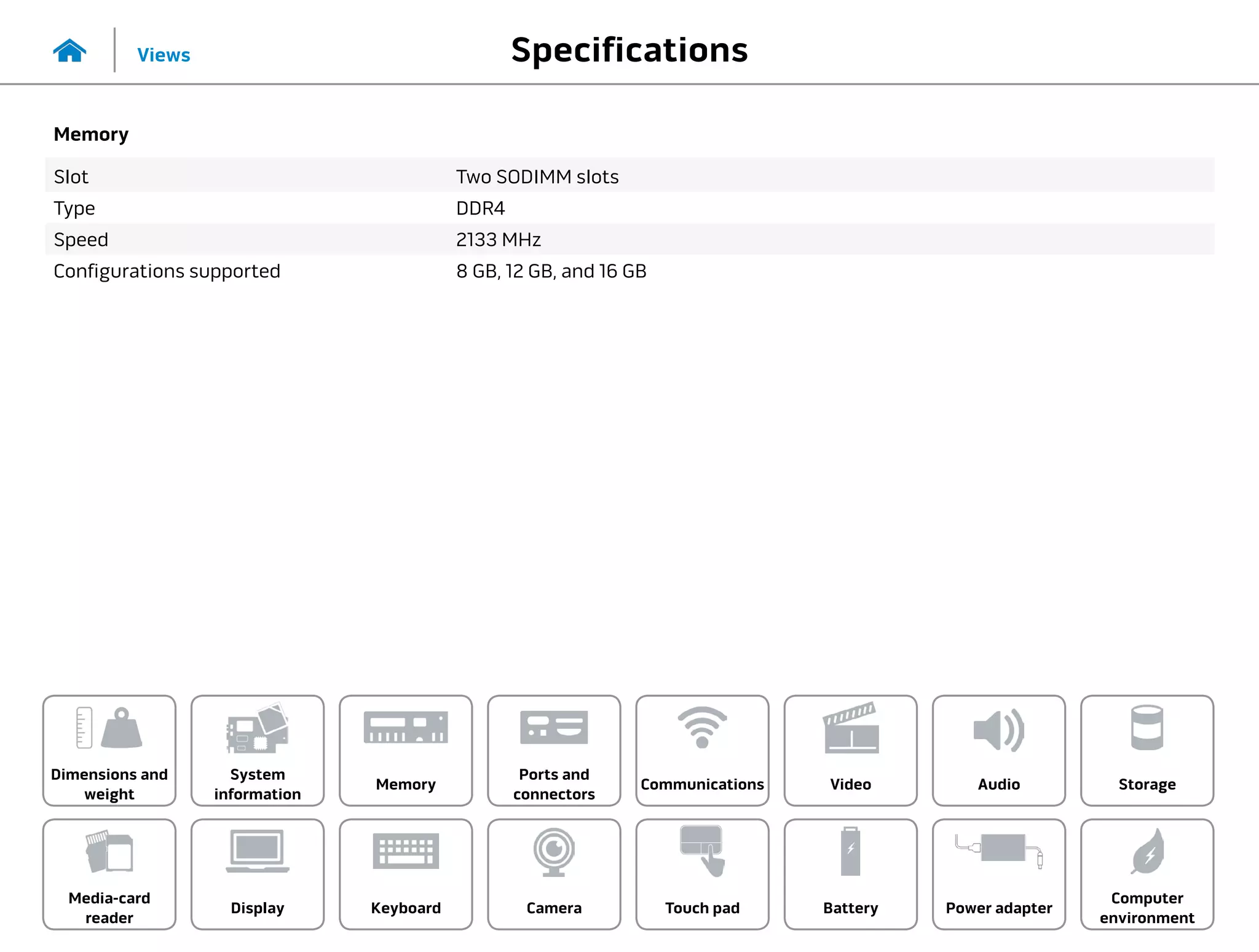 Specifications
Views
System
information
Memory
Ports and
connectors
Dimensions and
weight
Computer
environment
Storage
Touch pad Power adapter
Camera
Communications
Battery
Video Audio
Display
Media-card
reader
Keyboard
Memory
Slot Two SODIMM slots
Type DDR4
Speed 2133 MHz
Configurations supported 8 GB, 12 GB, and 16 GB
 