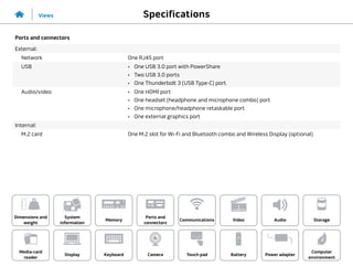 Specifications
Views
System
information
Memory
Ports and
connectors
Dimensions and
weight
Computer
environment
Storage
Touch pad Power adapter
Camera
Communications
Battery
Video Audio
Display
Media-card
reader
Keyboard
Ports and connectors
External:
Network One RJ45 port
USB •	 One USB 3.0 port with PowerShare
•	 Two USB 3.0 ports
•	 One Thunderbolt 3 (USB Type-C) port
Audio/video •	 One HDMI port
•	 One headset (headphone and microphone combo) port
•	 One microphone/headphone retaskable port
•	 One external graphics port
Internal:
M.2 card One M.2 slot for Wi-Fi and Bluetooth combo and Wireless Display (optional)
 