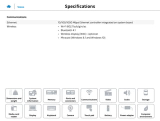 Specifications
Views
System
information
Memory
Ports and
connectors
Dimensions and
weight
Computer
environment
Storage
Touch pad Power adapter
Camera
Communications
Battery
Video Audio
Display
Media-card
reader
Keyboard
Communications
Ethernet 10/100/1000 Mbps Ethernet controller integrated on system board
Wireless •	 Wi-Fi 802.11a/b/g/n/ac
•	 Bluetooth 4.1
•	 Wireless display (WiDi) - optional
•	 Miracast (Windows 8.1 and Windows 10)
 