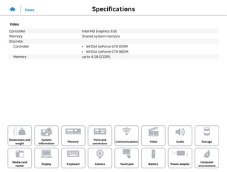 Specifications
Views
System
information
Memory
Ports and
connectors
Dimensions and
weight
Computer
environment
Storage
Touch pad Power adapter
Camera
Communications
Battery
Video Audio
Display
Media-card
reader
Keyboard
Video
Controller Intel HD Graphics 530
Memory Shared system memory
Discrete:
Controller •	 NVIDIA GeForce GTX 970M
•	 NVIDIA GeForce GTX 980M
Memory up to 4 GB GDDR5
 