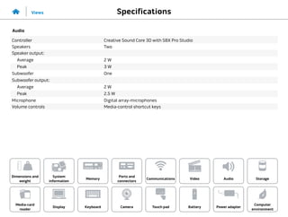 Specifications
Views
System
information
Memory
Ports and
connectors
Dimensions and
weight
Computer
environment
Storage
Touch pad Power adapter
Camera
Communications
Battery
Video Audio
Display
Media-card
reader
Keyboard
Audio
Controller Creative Sound Core 3D with SBX Pro Studio
Speakers Two
Speaker output:
Average 2 W
Peak 3 W
Subwoofer One
Subwoofer output:
Average 2 W
Peak 2.5 W
Microphone Digital array-microphones
Volume controls Media-control shortcut keys
 