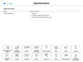 Specifications
Views
System
information
Memory
Ports and
connectors
Dimensions and
weight
Computer
environment
Storage
Touch pad Power adapter
Camera
Communications
Battery
Video Audio
Display
Media-card
reader
Keyboard
Media-card reader
Type One 3-in-1 slot
Cards supported •	 SD card
•	 SD High-Capacity (SDHC) card
•	 SD Extended Capacity (SDXC) card
 