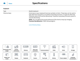 Specifications
Views
System
information
Memory
Ports and
connectors
Dimensions and
weight
Computer
environment
Storage
Touch pad Power adapter
Camera
Communications
Battery
Video Audio
Display
Media-card
reader
Keyboard
Keyboard
Type Backlit keyboard
Shortcut keys Some keys on your keyboard have two symbols on them. These keys can be used to
type alternate characters or to perform secondary functions. To type the alternate
character, press Shift and the desired key. To perform secondary functions, press Fn
and the desired key.
NOTE: You can define the primary behavior of the shortcut keys by changing
Function Key Behavior in BIOS setup program.
List of shortcut keys.
 