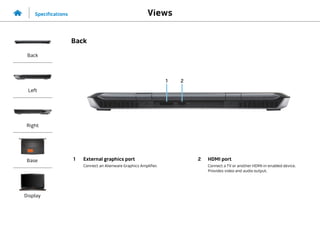 2
1
1 External graphics port
Connect an Alienware Graphics Amplifier.
2 HDMI port
Connect a TV or another HDMI‑in enabled device.
Provides video and audio output.
Views
Specifications
Back
Left
Right
Base
Display
Back
 