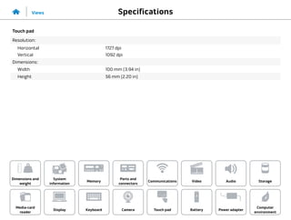 Specifications
Views
System
information
Memory
Ports and
connectors
Dimensions and
weight
Computer
environment
Storage
Touch pad Power adapter
Camera
Communications
Battery
Video Audio
Display
Media-card
reader
Keyboard
Touch pad
Resolution:
Horizontal
Vertical
1727 dpi
1092 dpi
Dimensions:
Width 100 mm (3.94 in)
Height 56 mm (2.20 in)
 