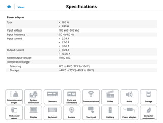 Specifications
Views
System
information
Memory
Ports and
connectors
Dimensions and
weight
Computer
environment
Storage
Touch pad Power adapter
Camera
Communications
Battery
Video Audio
Display
Media-card
reader
Keyboard
Power adapter
Type •	 180 W
•	 240 W
Input voltage 100 VAC–240 VAC
Input frequency 50 Hz–60 Hz
Input current •	 2.34 A
•	 2.50 A
•	 3.50 A
Output current •	 9.23 A
•	 12.30 A
Rated output voltage 19.50 VDC
Temperature range:
Operating 0°C to 40°C (32°F to 104°F)
Storage –40°C to 70°C (–40°F to 158°F)
 
